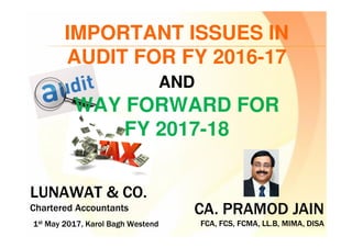 CA. PRAMOD JAIN
FCA, FCS, FCMA, LL.B, MIMA, DISA
CA. PRAMOD JAIN
FCA, FCS, FCMA, LL.B, MIMA, DISA
LUNAWAT & CO.
Chartered Accountants
LUNAWAT & CO.
Chartered Accountants
1st May 2017, Karol Bagh Westend1st May 2017, Karol Bagh Westend
IMPORTANT ISSUES IN
AUDIT FOR FY 2016-17
AND
WAY FORWARD FOR
FY 2017-18
 