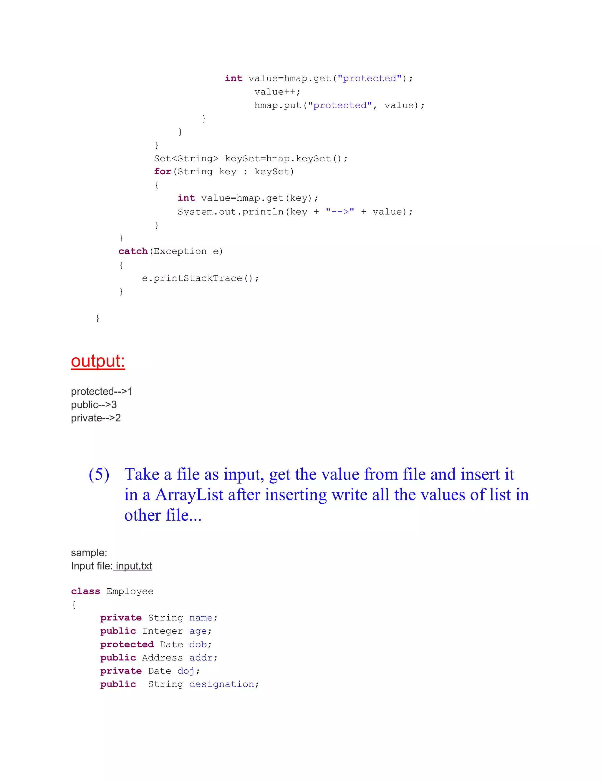 int value=hmap.get("protected"); value++; hmap.put("protected", value); } } } Set<String> keySet=hmap.keySet(); for(String key : keySet) { int value=hmap.get(key); System.out.println(key + "-->" + value); } } catch(Exception e) { e.printStackTrace(); } } output: protected-->1 public-->3 private-->2 (5) Take a file as input, get the value from file and insert it in a ArrayList after inserting write all the values of list in other file... sample: Input file: input.txt class Employee { private String name; public Integer age; protected Date dob; public Address addr; private Date doj; public String designation; 