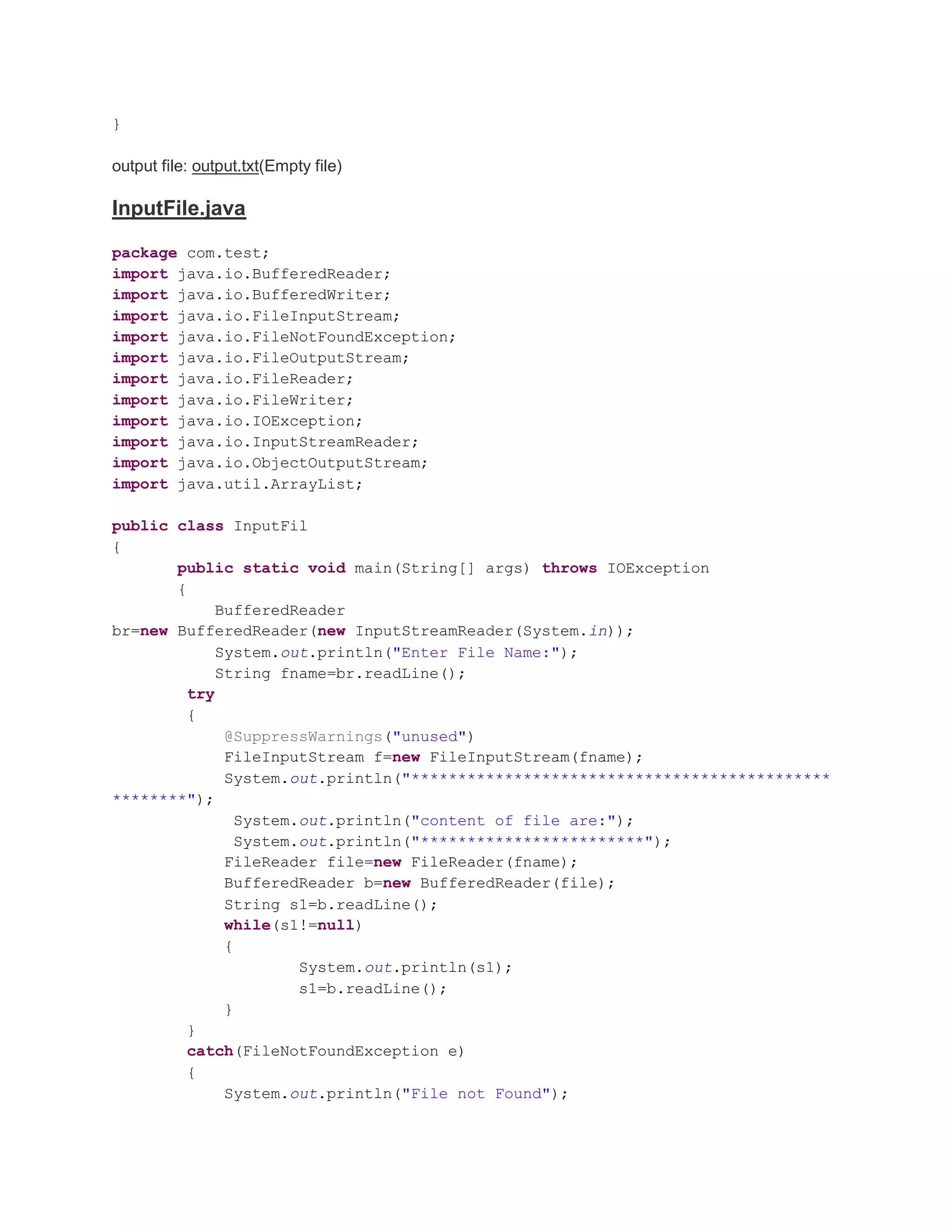 } output file: output.txt(Empty file) InputFile.java package com.test; import java.io.BufferedReader; import java.io.BufferedWriter; import java.io.FileInputStream; import java.io.FileNotFoundException; import java.io.FileOutputStream; import java.io.FileReader; import java.io.FileWriter; import java.io.IOException; import java.io.InputStreamReader; import java.io.ObjectOutputStream; import java.util.ArrayList; public class InputFil { public static void main(String[] args) throws IOException { BufferedReader br=new BufferedReader(new InputStreamReader(System.in)); System.out.println("Enter File Name:"); String fname=br.readLine(); try { @SuppressWarnings("unused") FileInputStream f=new FileInputStream(fname); System.out.println("********************************************* ********"); System.out.println("content of file are:"); System.out.println("************************"); FileReader file=new FileReader(fname); BufferedReader b=new BufferedReader(file); String s1=b.readLine(); while(s1!=null) { System.out.println(s1); s1=b.readLine(); } } catch(FileNotFoundException e) { System.out.println("File not Found"); 