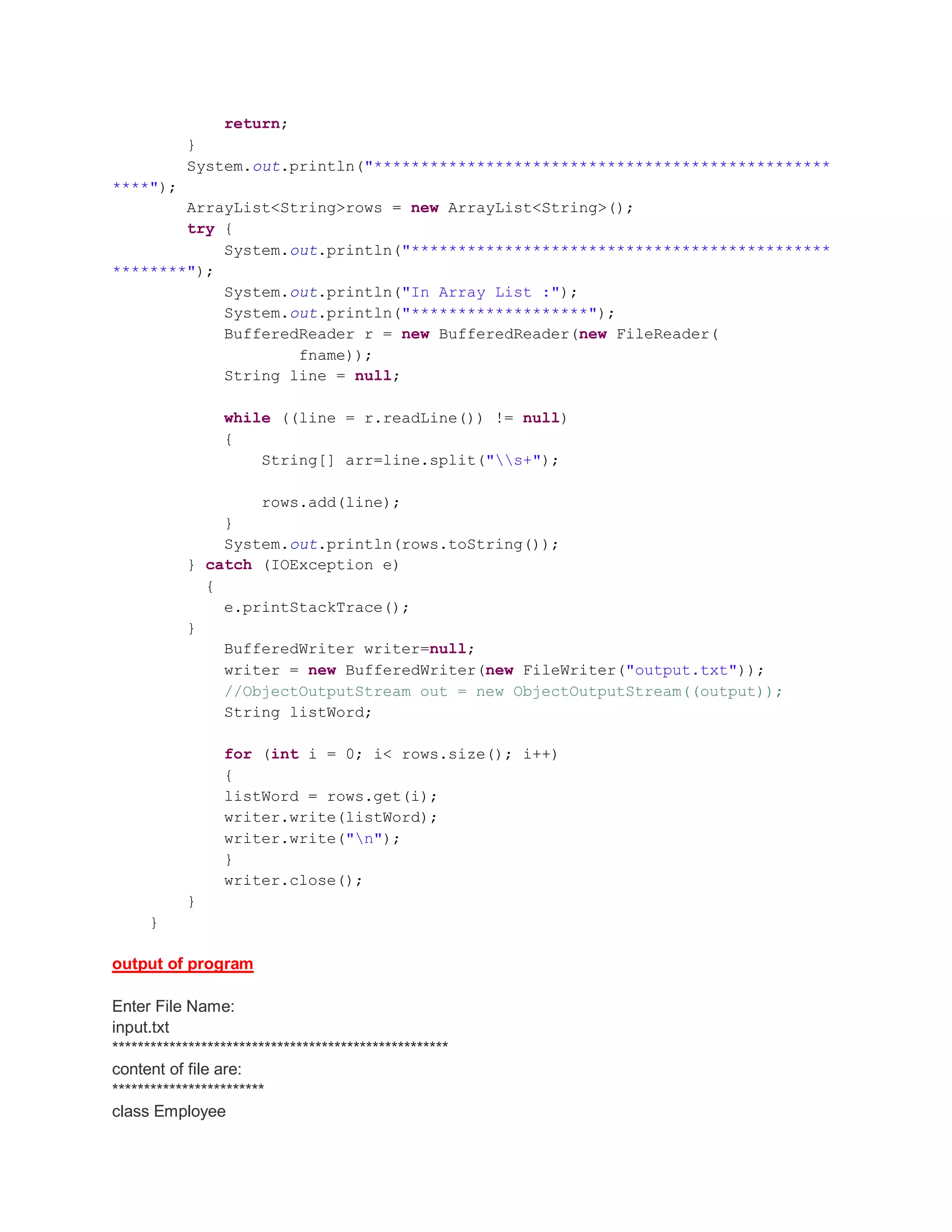 return; } System.out.println("************************************************* ****"); ArrayList<String>rows = new ArrayList<String>(); try { System.out.println("********************************************* ********"); System.out.println("In Array List :"); System.out.println("*******************"); BufferedReader r = new BufferedReader(new FileReader( fname)); String line = null; while ((line = r.readLine()) != null) { String[] arr=line.split("s+"); rows.add(line); } System.out.println(rows.toString()); } catch (IOException e) { e.printStackTrace(); } BufferedWriter writer=null; writer = new BufferedWriter(new FileWriter("output.txt")); //ObjectOutputStream out = new ObjectOutputStream((output)); String listWord; for (int i = 0; i< rows.size(); i++) { listWord = rows.get(i); writer.write(listWord); writer.write("n"); } writer.close(); } } output of program Enter File Name: input.txt ***************************************************** content of file are: ************************ class Employee 