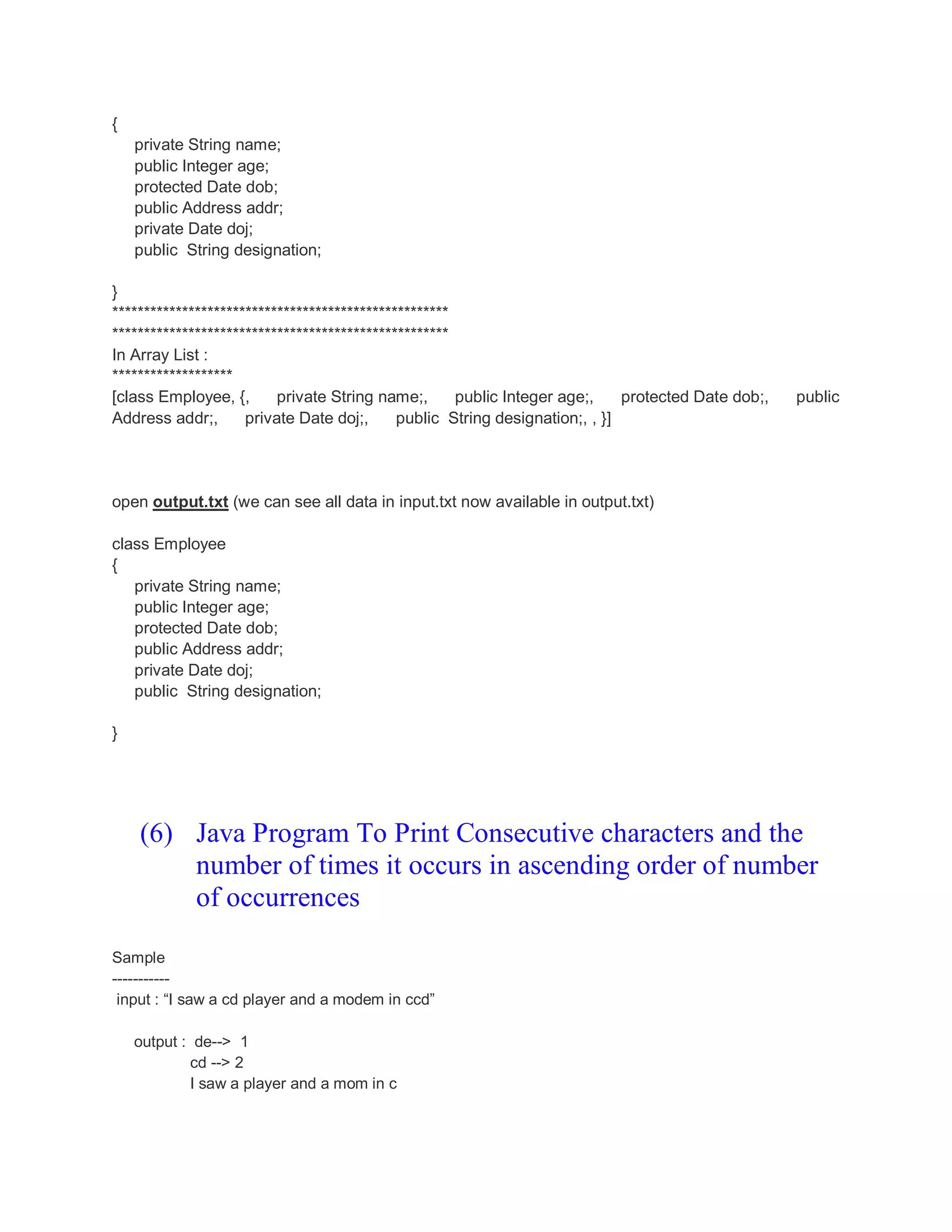{ private String name; public Integer age; protected Date dob; public Address addr; private Date doj; public String designation; } ***************************************************** ***************************************************** In Array List : ******************* [class Employee, {, private String name;, public Integer age;, protected Date dob;, public Address addr;, private Date doj;, public String designation;, , }] open output.txt (we can see all data in input.txt now available in output.txt) class Employee { private String name; public Integer age; protected Date dob; public Address addr; private Date doj; public String designation; } (6) Java Program To Print Consecutive characters and the number of times it occurs in ascending order of number of occurrences Sample ----------- input : “I saw a cd player and a modem in ccd” output : de--> 1 cd --> 2 I saw a player and a mom in c 