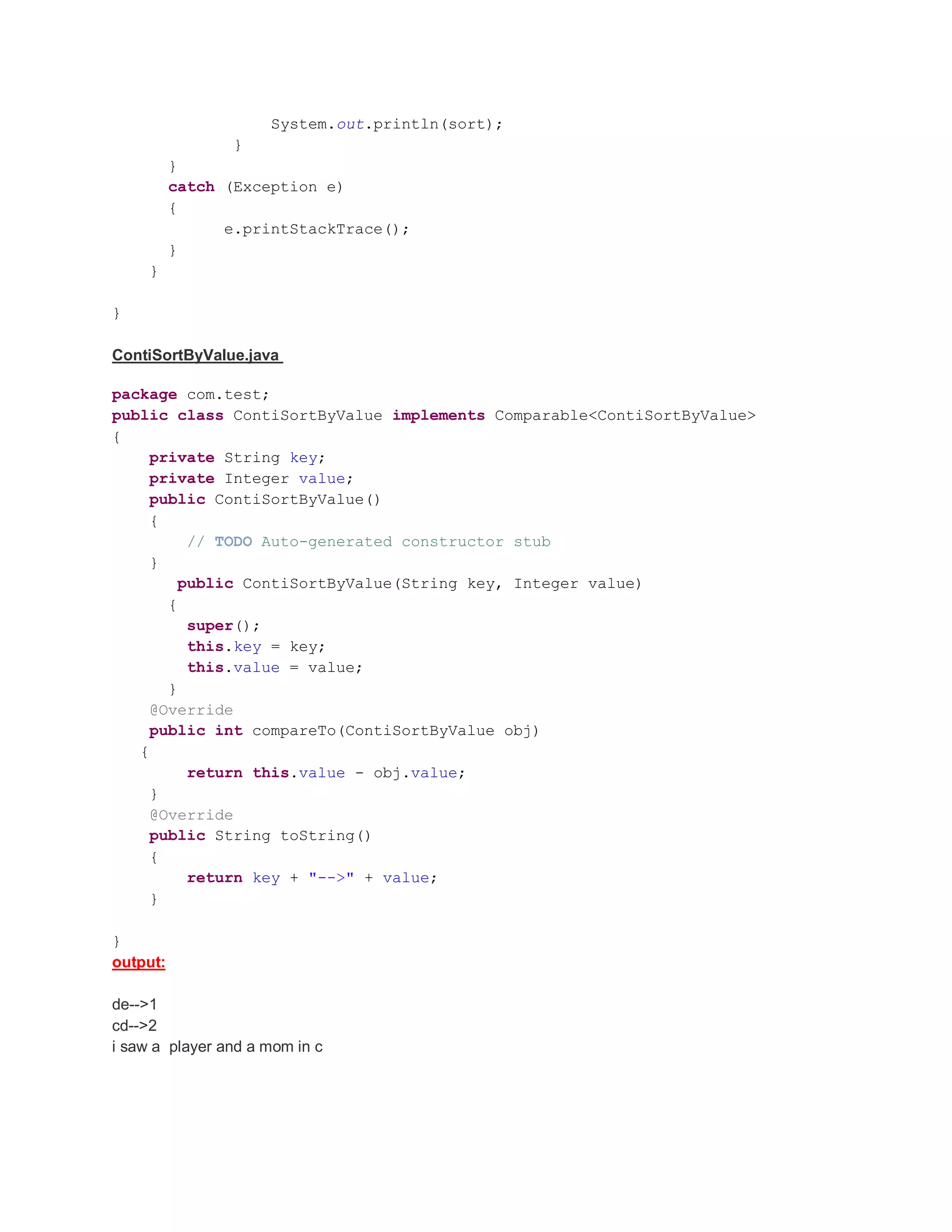 System.out.println(sort); } } catch (Exception e) { e.printStackTrace(); } } } ContiSortByValue.java package com.test; public class ContiSortByValue implements Comparable<ContiSortByValue> { private String key; private Integer value; public ContiSortByValue() { // TODO Auto-generated constructor stub } public ContiSortByValue(String key, Integer value) { super(); this.key = key; this.value = value; } @Override public int compareTo(ContiSortByValue obj) { return this.value - obj.value; } @Override public String toString() { return key + "-->" + value; } } output: de-->1 cd-->2 i saw a player and a mom in c 