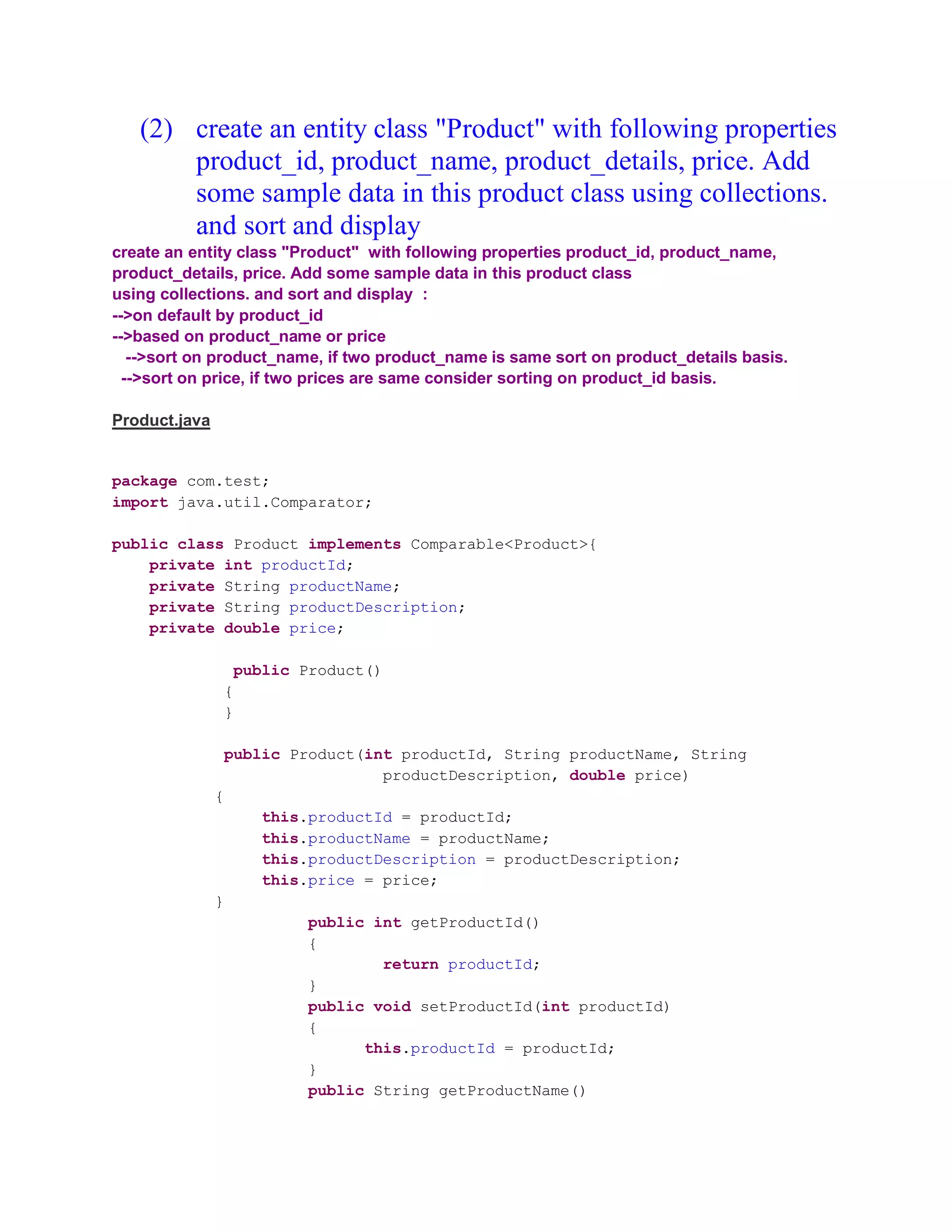 (2) create an entity class "Product" with following properties product_id, product_name, product_details, price. Add some sample data in this product class using collections. and sort and display create an entity class "Product" with following properties product_id, product_name, product_details, price. Add some sample data in this product class using collections. and sort and display : -->on default by product_id -->based on product_name or price -->sort on product_name, if two product_name is same sort on product_details basis. -->sort on price, if two prices are same consider sorting on product_id basis. Product.java package com.test; import java.util.Comparator; public class Product implements Comparable<Product>{ private int productId; private String productName; private String productDescription; private double price; public Product() { } public Product(int productId, String productName, String productDescription, double price) { this.productId = productId; this.productName = productName; this.productDescription = productDescription; this.price = price; } public int getProductId() { return productId; } public void setProductId(int productId) { this.productId = productId; } public String getProductName() 
