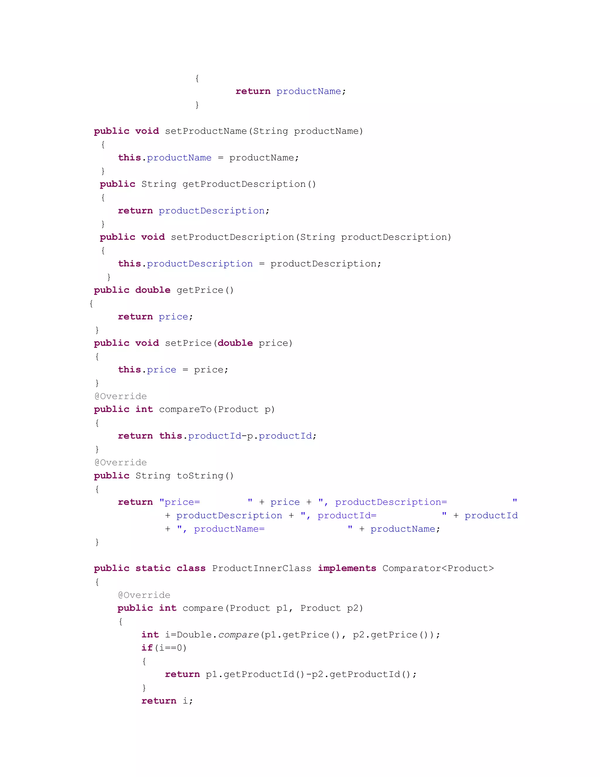 { return productName; } public void setProductName(String productName) { this.productName = productName; } public String getProductDescription() { return productDescription; } public void setProductDescription(String productDescription) { this.productDescription = productDescription; } public double getPrice() { return price; } public void setPrice(double price) { this.price = price; } @Override public int compareTo(Product p) { return this.productId-p.productId; } @Override public String toString() { return "price= " + price + ", productDescription= " + productDescription + ", productId= " + productId + ", productName= " + productName; } public static class ProductInnerClass implements Comparator<Product> { @Override public int compare(Product p1, Product p2) { int i=Double.compare(p1.getPrice(), p2.getPrice()); if(i==0) { return p1.getProductId()-p2.getProductId(); } return i; 