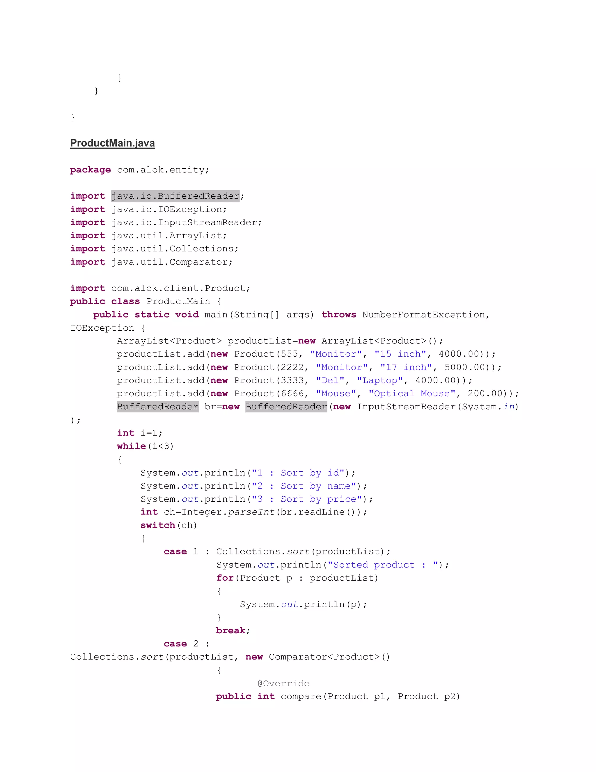 } } } ProductMain.java package com.alok.entity; import java.io.BufferedReader; import java.io.IOException; import java.io.InputStreamReader; import java.util.ArrayList; import java.util.Collections; import java.util.Comparator; import com.alok.client.Product; public class ProductMain { public static void main(String[] args) throws NumberFormatException, IOException { ArrayList<Product> productList=new ArrayList<Product>(); productList.add(new Product(555, "Monitor", "15 inch", 4000.00)); productList.add(new Product(2222, "Monitor", "17 inch", 5000.00)); productList.add(new Product(3333, "Del", "Laptop", 4000.00)); productList.add(new Product(6666, "Mouse", "Optical Mouse", 200.00)); BufferedReader br=new BufferedReader(new InputStreamReader(System.in) ); int i=1; while(i<3) { System.out.println("1 : Sort by id"); System.out.println("2 : Sort by name"); System.out.println("3 : Sort by price"); int ch=Integer.parseInt(br.readLine()); switch(ch) { case 1 : Collections.sort(productList); System.out.println("Sorted product : "); for(Product p : productList) { System.out.println(p); } break; case 2 : Collections.sort(productList, new Comparator<Product>() { @Override public int compare(Product p1, Product p2) 