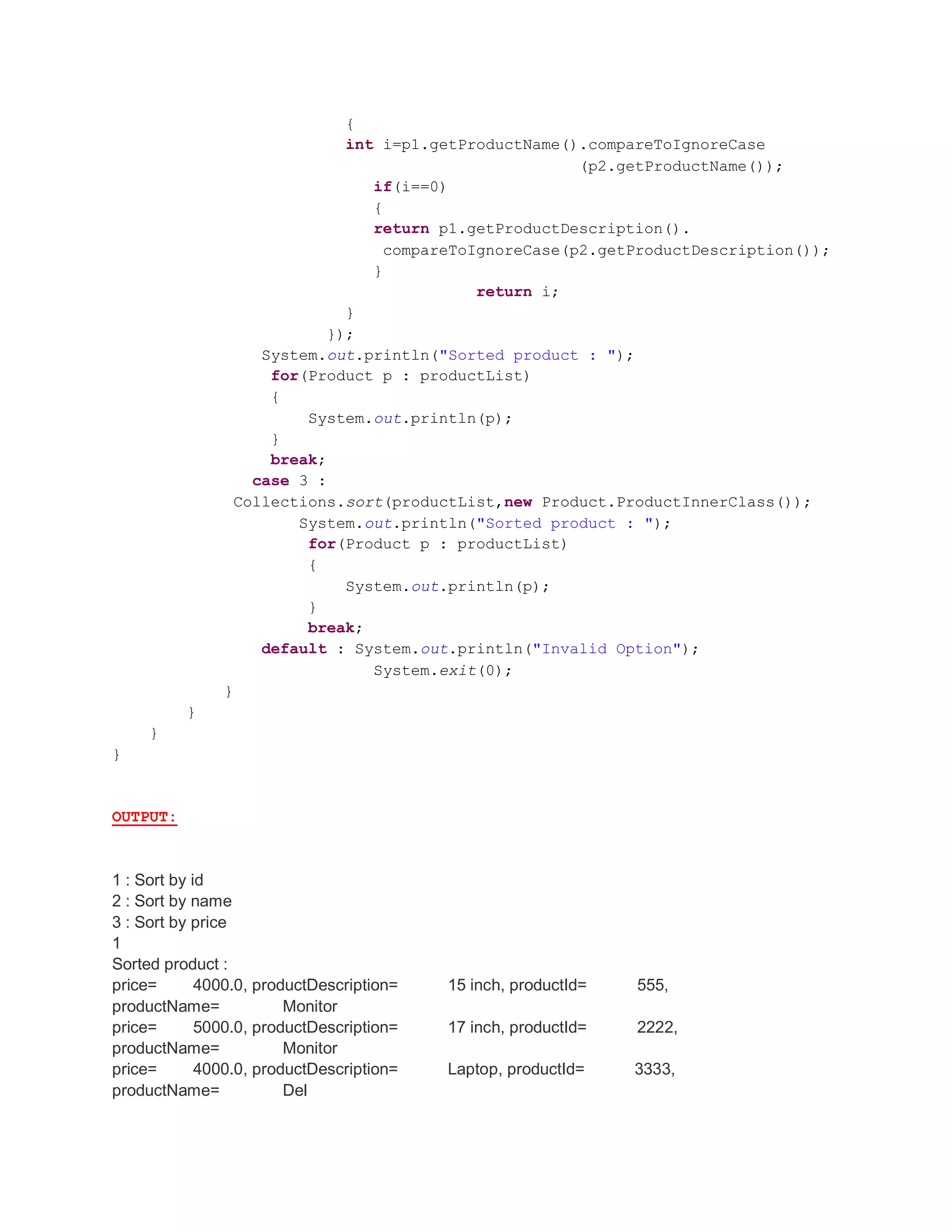 { int i=p1.getProductName().compareToIgnoreCase (p2.getProductName()); if(i==0) { return p1.getProductDescription(). compareToIgnoreCase(p2.getProductDescription()); } return i; } }); System.out.println("Sorted product : "); for(Product p : productList) { System.out.println(p); } break; case 3 : Collections.sort(productList,new Product.ProductInnerClass()); System.out.println("Sorted product : "); for(Product p : productList) { System.out.println(p); } break; default : System.out.println("Invalid Option"); System.exit(0); } } } } OUTPUT: 1 : Sort by id 2 : Sort by name 3 : Sort by price 1 Sorted product : price= 4000.0, productDescription= 15 inch, productId= 555, productName= Monitor price= 5000.0, productDescription= 17 inch, productId= 2222, productName= Monitor price= 4000.0, productDescription= Laptop, productId= 3333, productName= Del 