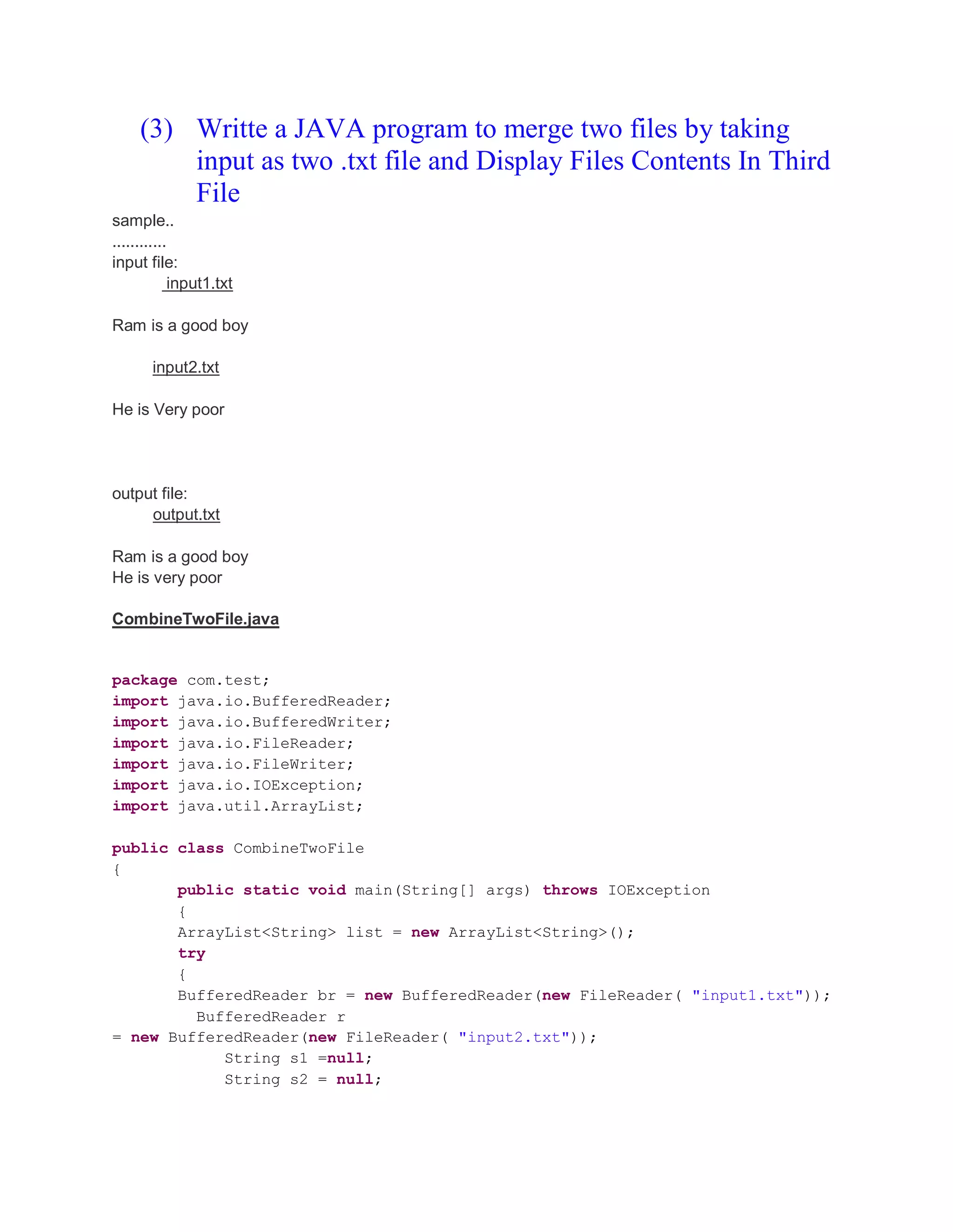 (3) Writte a JAVA program to merge two files by taking input as two .txt file and Display Files Contents In Third File sample.. ............ input file: input1.txt Ram is a good boy input2.txt He is Very poor output file: output.txt Ram is a good boy He is very poor CombineTwoFile.java package com.test; import java.io.BufferedReader; import java.io.BufferedWriter; import java.io.FileReader; import java.io.FileWriter; import java.io.IOException; import java.util.ArrayList; public class CombineTwoFile { public static void main(String[] args) throws IOException { ArrayList<String> list = new ArrayList<String>(); try { BufferedReader br = new BufferedReader(new FileReader( "input1.txt")); BufferedReader r = new BufferedReader(new FileReader( "input2.txt")); String s1 =null; String s2 = null; 