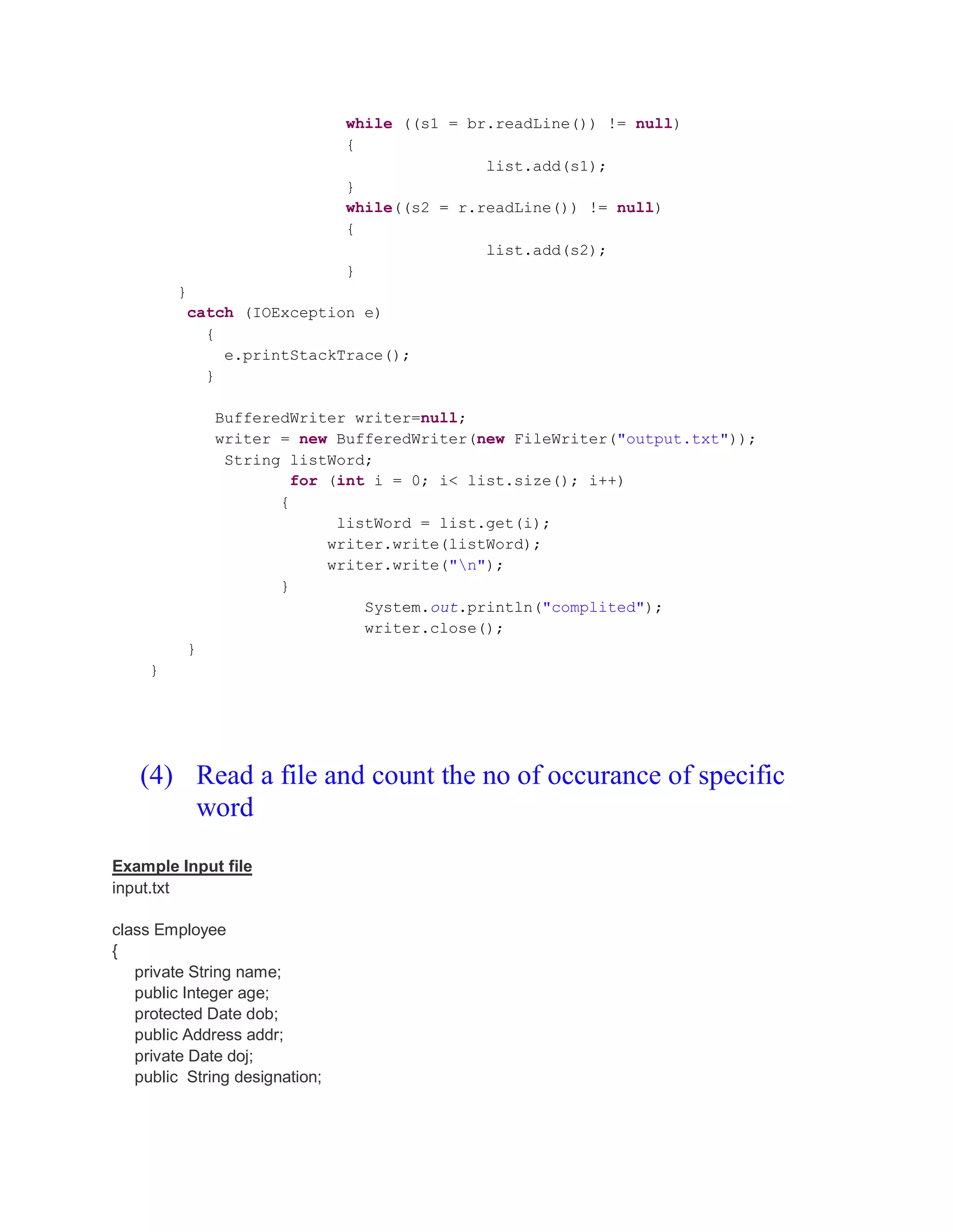 while ((s1 = br.readLine()) != null) { list.add(s1); } while((s2 = r.readLine()) != null) { list.add(s2); } } catch (IOException e) { e.printStackTrace(); } BufferedWriter writer=null; writer = new BufferedWriter(new FileWriter("output.txt")); String listWord; for (int i = 0; i< list.size(); i++) { listWord = list.get(i); writer.write(listWord); writer.write("n"); } System.out.println("complited"); writer.close(); } } (4) Read a file and count the no of occurance of specific word Example Input file input.txt class Employee { private String name; public Integer age; protected Date dob; public Address addr; private Date doj; public String designation; 