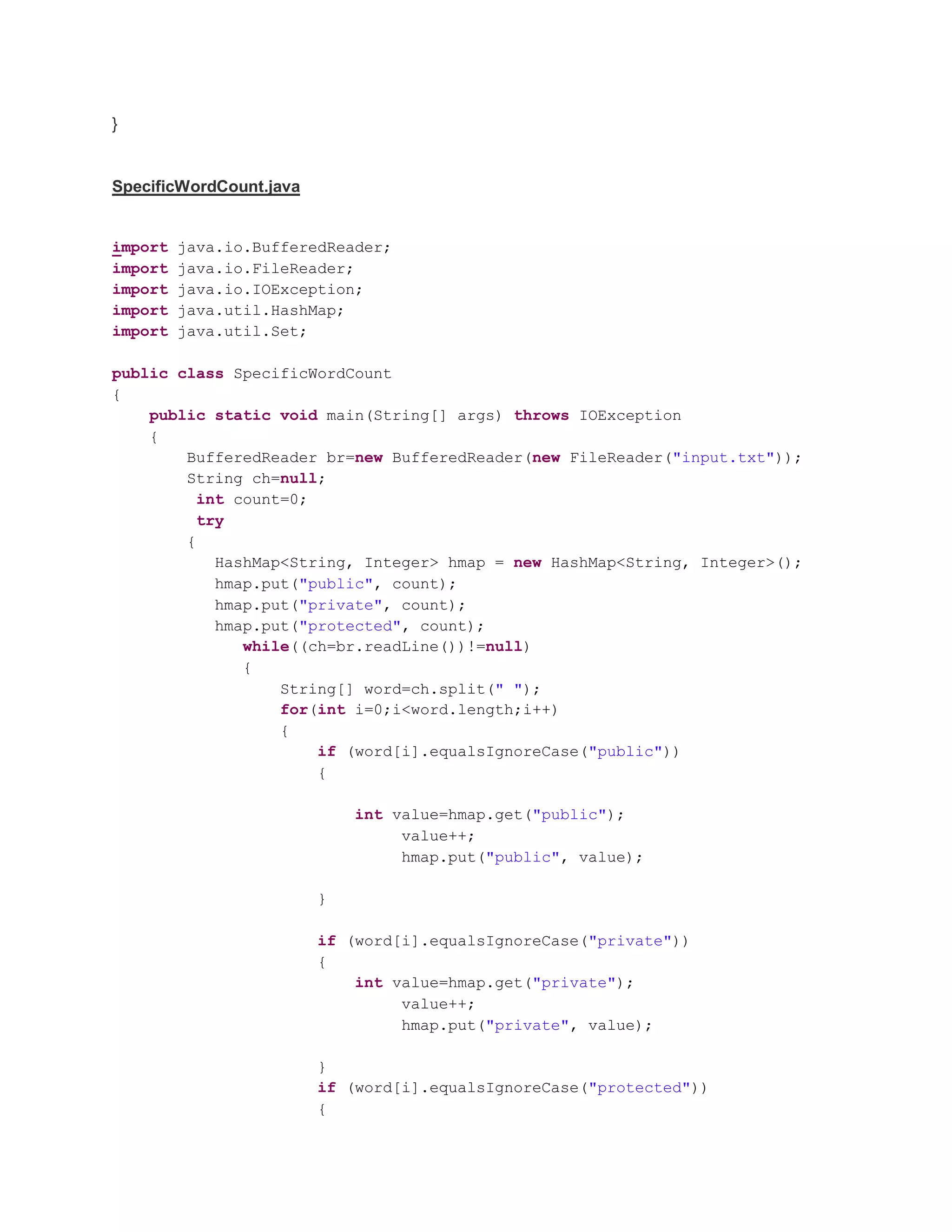 } SpecificWordCount.java import java.io.BufferedReader; import java.io.FileReader; import java.io.IOException; import java.util.HashMap; import java.util.Set; public class SpecificWordCount { public static void main(String[] args) throws IOException { BufferedReader br=new BufferedReader(new FileReader("input.txt")); String ch=null; int count=0; try { HashMap<String, Integer> hmap = new HashMap<String, Integer>(); hmap.put("public", count); hmap.put("private", count); hmap.put("protected", count); while((ch=br.readLine())!=null) { String[] word=ch.split(" "); for(int i=0;i<word.length;i++) { if (word[i].equalsIgnoreCase("public")) { int value=hmap.get("public"); value++; hmap.put("public", value); } if (word[i].equalsIgnoreCase("private")) { int value=hmap.get("private"); value++; hmap.put("private", value); } if (word[i].equalsIgnoreCase("protected")) { 