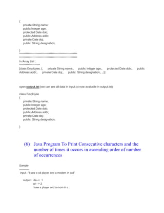 {
private String name;
public Integer age;
protected Date dob;
public Address addr;
private Date doj;
public String designation;
}
*****************************************************
*****************************************************
In Array List :
*******************
[class Employee, {, private String name;, public Integer age;, protected Date dob;, public
Address addr;, private Date doj;, public String designation;, , }]
open output.txt (we can see all data in input.txt now available in output.txt)
class Employee
{
private String name;
public Integer age;
protected Date dob;
public Address addr;
private Date doj;
public String designation;
}
(6) Java Program To Print Consecutive characters and the
number of times it occurs in ascending order of number
of occurrences
Sample
-----------
input : “I saw a cd player and a modem in ccd”
output : de--> 1
cd --> 2
I saw a player and a mom in c
 