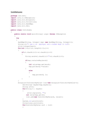 ContiAlpha.java
package com.test;
import java.io.IOException;
import java.util.ArrayList;
import java.util.Collections;
import java.util.HashMap;
import java.util.Set;
public class ContiAlpha
{
public static void main(String[] args) throws IOException
{
try
{
HashMap<String, Integer> map= new HashMap<String, Integer>();
String s1="I saw a cd ghplayer and a modem degh in ccd";
s1=s1.toLowerCase();
for(int i=0;i<(s1.length()-1);i++)
{
if(s1.charAt(i+1)-s1.charAt(i)==1)
{
String word=s1.charAt(i)+""+s1.charAt(i+1);
if(map.containsKey(word))
{
int value=map.get(word);
map.put(word,++value);
}
else
{
map.put(word, 1);
}
}
}
ArrayList<ContiSortByValue> list=new ArrayList<ContiSortByValue>();
Set<String> keySet=map.keySet();
String s2=s1;
for(String k : keySet)
{
s2=s2.replace(k, "");
int value=map.get(k);
list.add(new ContiSortByValue(k, value));
}
System.out.println(s2);
Collections.sort(list);
for(ContiSortByValue sort : list)
{
 