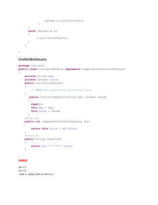 System.out.println(sort);
}
}
catch (Exception e)
{
e.printStackTrace();
}
}
}
ContiSortByValue.java
package com.test;
public class ContiSortByValue implements Comparable<ContiSortByValue>
{
private String key;
private Integer value;
public ContiSortByValue()
{
// TODO Auto-generated constructor stub
}
public ContiSortByValue(String key, Integer value)
{
super();
this.key = key;
this.value = value;
}
@Override
public int compareTo(ContiSortByValue obj)
{
return this.value - obj.value;
}
@Override
public String toString()
{
return key + "-->" + value;
}
}
output:
de-->1
cd-->2
i saw a player and a mom in c
 