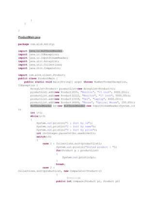 }
}
}
ProductMain.java
package com.alok.entity;
import java.io.BufferedReader;
import java.io.IOException;
import java.io.InputStreamReader;
import java.util.ArrayList;
import java.util.Collections;
import java.util.Comparator;
import com.alok.client.Product;
public class ProductMain {
public static void main(String[] args) throws NumberFormatException,
IOException {
ArrayList<Product> productList=new ArrayList<Product>();
productList.add(new Product(555, "Monitor", "15 inch", 4000.00));
productList.add(new Product(2222, "Monitor", "17 inch", 5000.00));
productList.add(new Product(3333, "Del", "Laptop", 4000.00));
productList.add(new Product(6666, "Mouse", "Optical Mouse", 200.00));
BufferedReader br=new BufferedReader(new InputStreamReader(System.in)
);
int i=1;
while(i<3)
{
System.out.println("1 : Sort by id");
System.out.println("2 : Sort by name");
System.out.println("3 : Sort by price");
int ch=Integer.parseInt(br.readLine());
switch(ch)
{
case 1 : Collections.sort(productList);
System.out.println("Sorted product : ");
for(Product p : productList)
{
System.out.println(p);
}
break;
case 2 :
Collections.sort(productList, new Comparator<Product>()
{
@Override
public int compare(Product p1, Product p2)
 