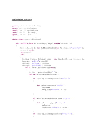 }
SpecificWordCount.java
import java.io.BufferedReader;
import java.io.FileReader;
import java.io.IOException;
import java.util.HashMap;
import java.util.Set;
public class SpecificWordCount
{
public static void main(String[] args) throws IOException
{
BufferedReader br=new BufferedReader(new FileReader("input.txt"));
String ch=null;
int count=0;
try
{
HashMap<String, Integer> hmap = new HashMap<String, Integer>();
hmap.put("public", count);
hmap.put("private", count);
hmap.put("protected", count);
while((ch=br.readLine())!=null)
{
String[] word=ch.split(" ");
for(int i=0;i<word.length;i++)
{
if (word[i].equalsIgnoreCase("public"))
{
int value=hmap.get("public");
value++;
hmap.put("public", value);
}
if (word[i].equalsIgnoreCase("private"))
{
int value=hmap.get("private");
value++;
hmap.put("private", value);
}
if (word[i].equalsIgnoreCase("protected"))
{
 