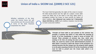 Whether realization of the duty
under the Central Excise Act will
have priority over the secured debts
in terms of the State Financial
Corporation Act, 1951?
The Court held that generally, the rights of the crown to recover
the debt would prevail over the right of a subject. Crown debt
means the debts due to the State or the king; debts which a
prerogative entitles the Crown to claim priority for before all
other creditors. [See Advanced Law Lexicon by P. Ramanatha
Aiyear (3rd Edn.) p. 1147]. Such creditors, however, must be held
to mean unsecured creditors.
Principle of Crown debt as such pertains to the common law
principle. A common law which is a law within the meaning of
Article 13 of the Constitution is saved in terms of Article 372
thereof. Those principles of common law, thus, which were
existing at the time of coming into force of the Constitution of
India, are saved by reason of the aforementioned provision. A
debt which is secured or which (by reason of the provisions of a
statute) becomes the first charge over the property (with regards
to to the plain meaning of Article 372 of the Constitution of India)
must be held to prevail over the Crown debt which is an
unsecured one.
Union of India v. SICOM Ltd. [(2009) 2 SCC 121]
 