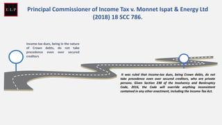 Income-tax dues, being in the nature
of Crown debts, do not take
precedence even over secured
creditors
It was ruled that income-tax dues, being Crown debts, do not
take precedence even over secured creditors, who are private
persons. Given Section 238 of the Insolvency and Bankruptcy
Code, 2016, the Code will override anything inconsistent
contained in any other enactment, including the Income-Tax Act.
Principal Commissioner of Income Tax v. Monnet Ispat & Energy Ltd
(2018) 18 SCC 786.
 