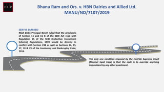 SEBI VS SARFAESI
NCLT Delhi Principal Bench ruled that the provisions
of Section 11 and 11 B of the SEBI Act read with
Regulation 65 of the SEBI (Collective Investment
Scheme) Regulations, 1999 would be directly in
conflict with Section 238 as well as Sections 14, 15,
17, 18 & 25 of the Insolvency and Bankruptcy Code,
2016.
The only one condition imposed by the Hon’ble Supreme Court
(Monnet Ispat Case) is that the code is to override anything
inconsistent by any other enactment.
Bhanu Ram and Ors. v. HBN Dairies and Allied Ltd.
MANU/ND/7107/2019
 