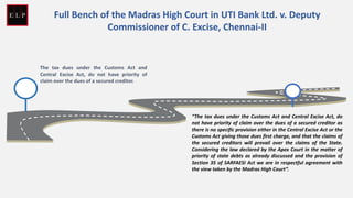 The tax dues under the Customs Act and
Central Excise Act, do not have priority of
claim over the dues of a secured creditor.
“The tax dues under the Customs Act and Central Excise Act, do
not have priority of claim over the dues of a secured creditor as
there is no specific provision either in the Central Excise Act or the
Customs Act giving those dues first charge, and that the claims of
the secured creditors will prevail over the claims of the State.
Considering the law declared by the Apex Court in the matter of
priority of state debts as already discussed and the provision of
Section 35 of SARFAESI Act we are in respectful agreement with
the view taken by the Madras High Court”.
Full Bench of the Madras High Court in UTI Bank Ltd. v. Deputy
Commissioner of C. Excise, Chennai-II
 