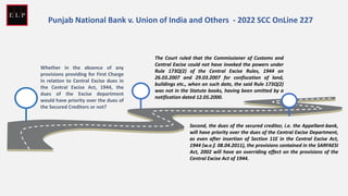 Whether in the absence of any
provisions providing for First Charge
in relation to Central Excise dues in
the Central Excise Act, 1944, the
dues of the Excise department
would have priority over the dues of
the Secured Creditors or not?
The Court ruled that the Commissioner of Customs and
Central Excise could not have invoked the powers under
Rule 173Q(2) of the Central Excise Rules, 1944 on
26.03.2007 and 29.03.2007 for confiscation of land,
buildings etc., when on such date, the said Rule 173Q(2)
was not in the Statute books, having been omitted by a
notification dated 12.05.2000.
Second, the dues of the secured creditor, i.e. the Appellant-bank,
will have priority over the dues of the Central Excise Department,
as even after insertion of Section 11E in the Central Excise Act,
1944 (w.e.f. 08.04.2011), the provisions contained in the SARFAESI
Act, 2002 will have an overriding effect on the provisions of the
Central Excise Act of 1944.
Punjab National Bank v. Union of India and Others - 2022 SCC OnLine 227
 