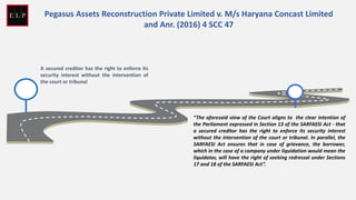 A secured creditor has the right to enforce its
security interest without the intervention of
the court or tribunal
“The aforesaid view of the Court aligns to the clear intention of
the Parliament expressed in Section 13 of the SARFAESI Act - that
a secured creditor has the right to enforce its security interest
without the intervention of the court or tribunal. In parallel, the
SARFAESI Act ensures that in case of grievance, the borrower,
which in the case of a company under liquidation would mean the
liquidator, will have the right of seeking redressal under Sections
17 and 18 of the SARFAESI Act”.
Pegasus Assets Reconstruction Private Limited v. M/s Haryana Concast Limited
and Anr. (2016) 4 SCC 47
 