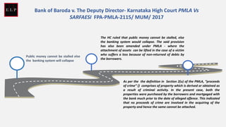 Public money cannot be stalled else
the banking system will collapse
The HC ruled that public money cannot be stalled, else
the banking system would collapse. The said provision
has also been amended under PMLA - where the
attachment of assets can be lifted in the case of a victim
who suffers a loss because of non-returned of debts by
the borrowers.
As per the the definition in Section 2(u) of the PMLA, “proceeds
of crime” () comprises of property which is derived or obtained as
a result of criminal activity. In the present case, both the
properties were purchased by the borrowers and mortgaged with
the bank much prior to the date of alleged offence. This indicated
that no proceeds of crime are involved in the acquiring of the
property and hence the same cannot be attached.
Bank of Baroda v. The Deputy Director- Karnataka High Court PMLA Vs
SARFAESI FPA-PMLA-2115/ MUM/ 2017
 