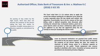 On passing of stay orders by the
High Courts. Bank loan does not
become the property of the person
taking the loan, but retains its
character of public money given in a
fiduciary capacity as entrustment by
the public
The Court ruled that it is its solemn duty to apply the
correct law without waiting for an objection to be raised by
a party, especially when the law stands well settled. Any
departure, if permissible, has to be for reasons of the case
falling under a defined exception, duly discussed, after
noticing the relevant law. In financial matters, grant of ex-
parte interim orders can have a deleterious effect and it is
not sufficient to say that the aggrieved party has the
remedy to move for vacating the interim order.
Loans by financial institutions are granted from public money
generated at the tax payers expense. This loan does not become
the property of the person taking the loan, but retains its
character of public money given in a fiduciary capacity as
entrustment by the public. Timely repayment also ensures
liquidity to facilitate other loans. Circulation of money cannot be
permitted to be blocked by frivolous litigation.
Authorized Officer, State Bank of Travancore & Anr. v. Mathew K.C
(2018) 3 SCC 85
 