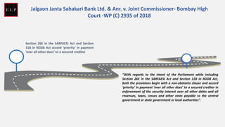 Section 26E in the SARFAESI Act and Section
31B in RDDB Act accord ‘priority’ in payment
‘over all other dues’ to a secured creditor
“With regards to the intent of the Parliament while including
Section 26E in the SARFAESI Act and Section 31B in RDDB Act,
both the provisions begin with a non-obstante clause and accord
‘priority’ in payment ‘over all other dues’ to a secured creditor in
enforcement of the security interest over all other debts and all
revenues, taxes, cesses and other rates payable to the central
government or state government or local authorities”.
Jalgaon Janta Sahakari Bank Ltd. & Anr. v. Joint Commissioner- Bombay High
Court -WP (C) 2935 of 2018
 