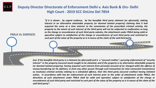 PMLA Vs SARFAESI
“If it is shown , by cogent evidence, by the bonafide third party claimant (as aforesaid), staking
interest in an alternative attachable property (or deemed tainted property) claiming that it had
acquired the same at a time anterior to the commission of the proscribed criminal activity, the
property to the extent of such interest of the third party will not be subjected to confiscation so long
as the charge or encumbrance of such third party subsists, the attachment under PMLA being valid or
operative subject to satisfaction of the charge or encumbrance of such third party and restricted to
such part of the value of the property as is in excess of the claim of the said third party.
(xv). If the bonafide third party is a claimant (as aforesaid) and is a "secured creditor", pursuing enforcement of "security
interest" in the property (secured asset) sought to be attached, and if the property is an alternative attachable property
(or deemed tainted property), having acquired such interest from person(s) accused of (or charged with) the offence of
money-laundering (or his abettor), or from any other person through such transaction (or inter-connected transactions)
as involve(s) criminal activity relating to a scheduled offence, then this third party (secured creditor) having initiated
action, in accordance with law for enforcement of such interest prior to the order of attachment under PMLA, the
directions of such attachment under PMLA shall be valid and operative subject to satisfaction of the charge or
encumbrance of such third party and restricted to such part of the value of the property as is in excess of the claim of the
said third party”.
Deputy Director Directorate of Enforcement Delhi v. Axis Bank & Ors- Delhi
High Court - 2019 SCC OnLine Del 7854
 