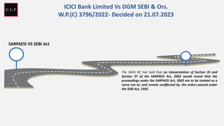 SARFAESI VS SEBI Act
The Delhi HC has held that an interpretation of Section 35 and
Section 37 of the SARFAESI Act, 2002 would reveal that the
proceedings under the SARFAESI Act, 2002 are to be treated as a
carve out to, and remain unaffected by, the orders passed under
the SEBI Act, 1992.
ICICI Bank Limited Vs DGM SEBI & Ors.
W.P.(C) 3796/2022- Decided on 21.07.2023
 