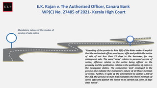 Mandatory nature of the modes of
service of sale notice
“A reading of the proviso to Rule 9(1) of the Rules makes it explicit
that the authorised officer must serve, affix and publish the notice
of sale of not less than 15 days to the borrower, for any
subsequent sale. The word 'serve' relates to personal service of
notice, affixture relates to the notice being affixed on the
property and the publication relates to the publication of notice in
the newspaper dailies. The conjunction ‘and’ employed in the
proviso also indicate the mandatory nature of all three methods
of notice. Further, in spite of the amendment to section 13(8) of
the Act, the proviso to Rule 9(1) mandates the three methods of
serve, affix and publish the notice to be carried out, with 15 days
clear notice”.
E.K. Rajan v. The Authorized Officer, Canara Bank
WP(C) No. 27485 of 2021- Kerala High Court
 