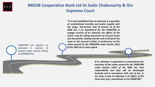 CMM/DM can appoint an
advocate in exercise of
powers under section 14(1A)
of SARFAESI Act
“It is well established that an advocate is a guardian
of constitutional morality and justice equally with
the Judge. Sub-Section (1A) of Section 14 of the
2002 Act is no impediment for the CMM/DM to
engage services of an advocate (an officer of the
court)- only for taking possession of secured assets
and documents relating thereto and to forward the
same to the secured creditor in furtherance of the
orders passed by the CMM/DM under Section 14(1)
of the 2002 Act in that regard.
If an advocate is appointed as commissioner for
execution of the orders passed by the CMM/DM
under Section 14(10 of the 2002 Act, that
responsibility and duty will be discharged
honestly and in accordance with rule of law. In
our view, in law, an advocate is an officer of the
Court and, thus, subordinate to the CMM/DM”.
NKGSB Cooperative Bank Ltd Vs Subir Chakravarty & Ors
Supreme Court
 