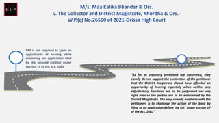 DM is not required to grant an
opportunity of hearing while
examining an application filed
by the secured creditor under
Section 14 of the Act, 2002
“As far as statutory provisions are concerned, they
clearly do not support the contention of the petitioner
that the District Magistrate should have afforded an
opportunity of hearing especially when neither any
adjudicatory functions are to be performed nor any
right inter-se the parties are to be determined by the
District Magistrate. The only remedy available with the
petitioners is to challenge the action of the bank by
filing of an application before the DRT under section 17
of the Act, 2002”.
M/s. Maa Kalika Bhandar & Ors.
v. The Collector and District Magistrate, Khordha & Ors.-
W.P.(c) No.26500 of 2021-Orissa High Court
 