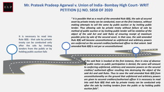 It is necessary to read into
Rule 8(8) - that sale by private
treaty can be conducted only
after the sale by inviting
tenders from the public or by
holding public auction fails
“ It is possible that as a result of the amended Rule 8(8), the sale of secured
asset by private treaty can be conducted, even at the first instance, without
making attempts to sell the same by public auction or by inviting public
tender. Thus allowing sale by private treaty without failure of sale by
method of public auction or by inviting public tender will be violative of the
object of the said Act and said Rules of ensuring receipt of maximum
possible price by sale of the secured asset. In that case, the said amended
Rule 8(8) will become unconstitutional as unfettered and arbitrary powers
are conferred on the secured creditor/authorised officer to that extent. Said
amended Rule 8(8) is not per se unconstitutional.
If the said Rule is invoked at the first instance, then in view of absence
of public notice as public participation is denied, the same will amount
to conferring unfettered, arbitrary and excessive powers on the secured
creditor/ authorised officer resulting into destroying the object of the
said Act and said Rules. Thus to save the said amended Rule 8(8) from
unconstitutionality on the ground that unfettered and arbitrary powers
are given to secured creditors/authorised officer it is necessary to read
into said Rule 8(8) that sale by private treaty can be conducted only
after the sale by inviting tenders from the public or by holding public
auction fails”.
Mr. Prateek Pradeep Agarwal v. Union of India- Bombay High Court- WRIT
PETITION (L) NO. 5858 OF 2020
 
