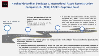 Right of a tenant of
secured assets
(a) Tenant who was inducted into the
property before it was mortgaged to
the Bank:
Tenancy would be binding on the
secured creditor i.e. the bank.
(b) Tenant inducted into the property after it was mortgaged to the bank but before the issuance of notice of default under
Section 13(2), SARFAESI Act by the bank.
Three situations:
• A lease that complies with the provisions of Section 65A, TOPA and is not in contravention with the terms and conditions of
the mortgage: Tenants cannot be deprived of enjoying their property by the banks, until and unless their leases have expired
or have been terminated in accordance with the terms of the lease. It would be desirable for the banks to give a notice to the
tenants after taking over the ownership rights under the SARFAESI Act, ceasing the alleged lease that can be asserted with a
15 days prior notice being without prejudice to the bank's assertion that there is no legitimate lease at all.
Harshad Govardhan Sondagar v. International Assets Reconstruction
Company Ltd- (2014) 6 SCC 1- Supreme Court
▪ A lease that is in contravention with the provisions
of Section 65A, TOPA: A lease created after the
mortgage but in contravention to the terms of Section
65A, TOPA, will be invalid, thus allowing the bank to
recover the possession of the vacant property by
approaching the Magistrate.
 