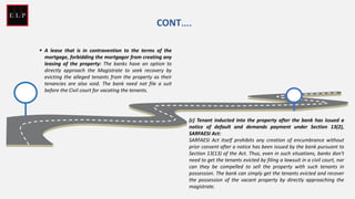 ▪ A lease that is in contravention to the terms of the
mortgage, forbidding the mortgagor from creating any
leasing of the property: The banks have an option to
directly approach the Magistrate to seek recovery by
evicting the alleged tenants from the property as their
tenancies are also void. The bank need not file a suit
before the Civil court for vacating the tenants.
CONT….
(c) Tenant inducted into the property after the bank has issued a
notice of default and demands payment under Section 13(2),
SARFAESI Act:
SARFAESI Act itself prohibits any creation of encumbrance without
prior consent after a notice has been issued by the bank pursuant to
Section 13(13) of the Act. Thus, even in such situations, banks don't
need to get the tenants evicted by filing a lawsuit in a civil court, nor
can they be compelled to sell the property with such tenants in
possession. The bank can simply get the tenants evicted and recover
the possession of the vacant property by directly approaching the
magistrate.
 
