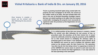 Once tenancy is created, a
tenant can be evicted only
after following the due process
of law
“As far as granting leasehold rights being created after the
property has been mortgaged to the bank, the consent of
the creditor needs to be taken. We have already taken this
view in the case of Harshad Govardhan Sondagar (supra).
We have not stated anything to the effect that the tenancy
created after mortgaging the property must necessarily be
registered under the provisions of the Registration Act and
the Stamp Act.
It is a settled position of law that once tenancy is created, a tenant
can be evicted only after following the due process of law, as
prescribed under the provisions of the Rent Control Act. A tenant
cannot be arbitrarily evicted by using the provisions of the SARFAESI
Act as that would amount to stultifying the statutory rights of
protection given to the tenant. A non obstante clause (Section 35 of
the SARFAESI Act) cannot be used to bulldoze the statutory rights
vested on the tenants under the Rent Control Act. The expression
‘any other law for the time being in force’ as appearing in Section 35
of the SARFAESI Act cannot mean to extend to each and every law
enacted by the Central and State legislatures. It can only extend to
the laws operating in the same field”.
Vishal N Kalsaria v. Bank of India & Ors. on January 20, 2016
 
