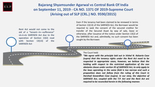 Rent Act would not come to the
aid of a “tenant¬-in-¬sufferance”
vis-à-vis SARFAESI Act due to the
operation of Section 13(2) read
with Section 13(13) of the
SARFAESI Act
Bajarang Shyamsunder Agarwal vs Central Bank Of India
on September 11, 2019 - CA NO. 1371 OF 2019-Supreme Court
(Arising out of SLP (CRL.) NO. 9590/2015)
Even if the tenancy had been claimed to be renewed in terms
of Section 13(13) of the SARFAESI Act, the Borrower would be
required to seek the consent of the secured creditor for
transfer of the Secured Asset by way of sale, lease or
otherwise, after issuance of the notice under Section 13(2) of
the SARFAESI Act and, admittedly, no such consent has been
sought by the Borrower.
The Court held:
“We agree with the principle laid out in Vishal N. Kalsaria Case
(supra) that the tenancy rights under the Rent Act need to be
respected in appropriate cases, however, we believe that the
holding with respect to the restricted application of the non
obstante clause under section 35 of SARFAESI Act, to only apply to
the laws operating in the same field is too narrow and such a
proposition does not follow from the ruling of this Court in
Harshad Govardhan Case (supra). In our view, the objective of
SARFAESI Act, coupled with the T.P. Act and the Rent Act are
required to be reconciled herein in the following manner.
 