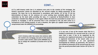 a) If a valid tenancy under law is in existence even prior to the creation of the mortgage, the
tenant’s possession cannot be disturbed by the secured creditor by taking possession of the
property. The lease has to be determined in accordance with Section 111 of the TP Act for
determination of leases. As the existence of a prior existing lease inevitably affects the risk
undertaken by the bank while providing the loan, it is expected of Banks/Creditors to have
conducted a standard due diligence in this regard. Where the bank has proceeded to accept such a
property as mortgage, it will be presumed that it has consented to the risk that comes as a
consequence of the existing tenancy. In such a situation, the rights of a rightful tenant cannot be
compromised under the SARFAESI Act proceedings.
CONT….
b) If a tenancy under law comes into existence after
the creation of a mortgage, but prior to the issuance
of notice under Section 13(2) of the SARFAESI Act, it
has to satisfy the conditions of Section 65¬A of the
T.P. Act.
c) In any case, if any of the tenants claim that he is
entitled to possession of a secured asset for a term of
more than a year, it has to be supported by the
execution of a registered instrument. In the absence of
a registered instrument, if the tenant relies on an
unregistered instrument or an oral agreement
accompanied by delivery of possession, the tenant is
not entitled to possession of the secured asset for more
than the period prescribed under Section 107 of the T.P.
Act.
 