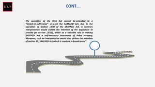 The operation of the Rent Act cannot be extended to a
“tenant-in-sufferance” vis-à-vis the SARFAESI Act, due to the
operation of Section 13(2) of the SARFAESI Act. A contrary
interpretation would violate the intention of the legislature to
provide for section 13(13), which as a valuable role in making
SARFAESI Act a self-executory instrument of debts recovery.
Moreover, such an interpretation would also violate the mandate
of section 35, SARFAESI Act which is couched in broad terms”.
CONT….
 