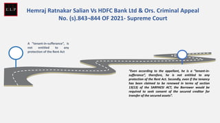 A “tenant-in-sufferance”, is
not entitled to any
protection of the Rent Act
Hemraj Ratnakar Salian Vs HDFC Bank Ltd & Ors. Criminal Appeal
No. (s).843¬844 OF 2021- Supreme Court
“Even according to the appellant, he is a “tenant-in-
sufferance”, therefore, he is not entitled to any
protection of the Rent Act. Secondly, even if the tenancy
has been claimed to be renewed in terms of section
13(13) of the SARFAESI ACT, the Borrower would be
required to seek consent of the secured creditor for
transfer of the secured assets”.
 