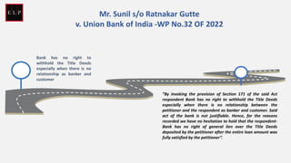 Bank has no right to
withhold the Title Deeds
especially when there is no
relationship as banker and
customer
Mr. Sunil s/o Ratnakar Gutte
v. Union Bank of India -WP No.32 OF 2022
“By invoking the provision of Section 171 of the said Act
respondent Bank has no right to withhold the Title Deeds
especially when there is no relationship between the
petitioner and the respondent as banker and customer. Said
act of the bank is not justifiable. Hence, for the reasons
recorded we have no hesitation to hold that the respondent-
Bank has no right of general lien over the Title Deeds
deposited by the petitioner after the entire loan amount was
fully satisfied by the petitioner”.
 