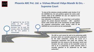 If aggrieved by any of the
actions of the private
Bank/Bank/ARC, the
borrower has to avail the
remedy under the SARFAESI
Act. No writ petition is
maintainable.
“In view of the statutory remedy available under Section 17 of
the SARFAESI Act, the writ petitions against the notice under
Section 13(4) of the SARFAESI Act was not required to be
entertained by the High Court.
Even otherwise, it is required to be noted that a writ petition
against the private financial institution – ARC – appellant
herein under Article 226 of the Constitution of India against
the proposed action/actions under Section 13(4) of the
SARFAESI Act can be said to be not maintainable.
The ARC as such cannot be said to be performing public
functions which are normally expected to be performed
by the State authorities. During the course of a
commercial transaction and under the contract, the
bank/ARC lent the money to the borrowers herein and
therefore the said activity of the bank/ARC cannot be
said to be as performing a public function which is
normally expected to be performed by the State
authorities”.
Phoenix ARC Pvt. Ltd. v. Vishwa Bharati Vidya Mandir & Ors. -
Supreme Court
 