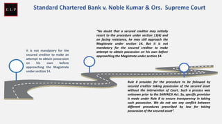 It is not mandatory for the
secured creditor to make an
attempt to obtain possession
on his own before
approaching the Magistrate
under section 14.
“No doubt that a secured creditor may initially
resort to the procedure under section 13(4) and
on facing resistance, he may still approach the
Magistrate under section 14. But it is not
mandatory for the secured creditor to make
attempt to obtain possession on his own before
approaching the Magistrate under section 14.
Rule 8 provides for the procedure to be followed by
secured creditor taking possession of the secured asset
without the intervention of Court. Such a process was
unknown prior to the SARFAESI Act. So, specific provision
is made under Rule 8 to ensure transparency in taking
such possession. We do not see any conflict between
different procedures prescribed by law for taking
possession of the secured asset”.
Standard Chartered Bank v. Noble Kumar & Ors. Supreme Court
 