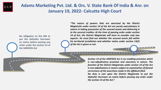 No obligation on the DM to
put the defaulter borrower
on notice before passing any
order under the section 14 of
the SARFAESI Act
“The nature of powers that are exercised by the District
Magistrate under section 14 of the Act are purely executionary in
nature in taking possession of the secured assets and delivering it
to the secured creditor. At the time of passing order under section
14 of Act, the District Magistrate will have to consider only two
aspects. He must find out whether the secured assets fall within
his territorial jurisdiction and whether notice under section 13(2)
of the Act is given or not.
Section 14 of the SARFAESI Act is an enabling provision which
is non-adjudicatory provision and executory in nature. The
function of the District Magistrate under section 14 of the Act
is non-adjudicatory in nature subject to examination of factual
correctness of the assertions made in the affidavit filed.
No duty is cast upon the District Magistrate to put the
defaulter borrower on notice before passing any order under
the section 14 of the Act.”.
Adams Marketing Pvt. Ltd. & Ors. V. State Bank Of India & Anr. on
January 19, 2022- Calcutta High Court
 