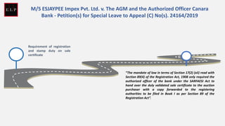 Requirement of registration
and stamp duty on sale
certificate
M/S ESJAYPEE Impex Pvt. Ltd. v. The AGM and the Authorized Officer Canara
Bank - Petition(s) for Special Leave to Appeal (C) No(s). 24164/2019
“The mandate of law in terms of Section 17(2) (xii) read with
Section 89(4) of the Registration Act, 1908 only required the
authorized officer of the bank under the SARFAESI Act to
hand over the duly validated sale certificate to the auction
purchaser with a copy forwarded to the registering
authorities to be filed in Book I as per Section 89 of the
Registration Act”.
 