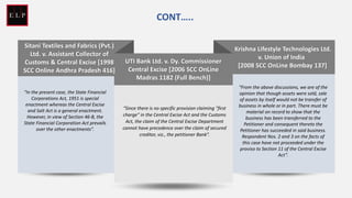 Krishna Lifestyle Technologies Ltd.
v. Union of India
[ [2008 SCC OnLine Bombay 137]
“From the above discussions, we are of the
opinion that though assets were sold, sale
of assets by itself would not be transfer of
business in whole or in part. There must be
material on record to show that the
business has been transferred to the
Petitioner and consequent thereto the
Petitioner has succeeded in said business.
Respondent Nos. 2 and 3 on the facts of
this case have not proceeded under the
proviso to Section 11 of the Central Excise
Act”.
UTI Bank Ltd. v. Dy. Commissioner
Central Excise [2006 SCC OnLine
Madras 1182 (Full Bench)]
“Since there is no specific provision claiming "first
charge" in the Central Excise Act and the Customs
Act, the claim of the Central Excise Department
cannot have precedence over the claim of secured
creditor, viz., the petitioner Bank”.
Sitani Textiles and Fabrics (Pvt.)
Ltd. v. Assistant Collector of
Customs & Central Excise [1998
SCC Online Andhra Pradesh 416]
“In the present case, the State Financial
Corporations Act, 1951 is special
enactment whereas the Central Excise
and Salt Act is a general enactment.
However, in view of Section 46-B, the
State Financial Corporation Act prevails
over the other enactments”.
CONT…..
 