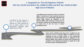 A certificate of sale issued by a
Civil or a Revenue Officer in
evidence of a sale conducted by
way of public auction is not
compulsorily registrable under
Registration Act, 1908
“A certificate of sale issued by a Civil or a Revenue
Officer in evidence of a sale conducted by way of
public auction is not compulsorily registrable and
Section 89(4) imposes an obligation on the
Revenue Officer, who conducts an auction sale to
forward the certificate to the Registering Authority
to enable him to file the same in Book-I
maintained by him.
Under Section 17(2)(xii) would show that a certificate of sale
issued by a Civil or a Revenue Officer in evidence of a sale
conducted by way of public auction is not compulsorily
registrable and Section 89(4) imposes an obligation on the
Revenue Officer, who conducts an auction sale to forward the
certificate to the Registering Authority to enable him to file
the same in Book-I maintained by him.”
L. Sangeetha Vs. The Sub Registrar, Pollachi
W.P. No. 25139 and W.M.P. No. 24090 of 2022 and W.P. No. 25140 of 2022
High Court of Madras
 