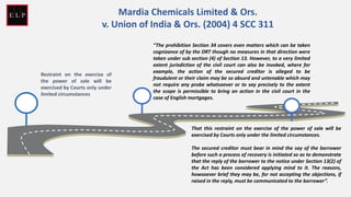 Restraint on the exercise of
the power of sale will be
exercised by Courts only under
limited circumstances
“The prohibition Section 34 covers even matters which can be taken
cognizance of by the DRT though no measures in that direction were
taken under sub section (4) of Section 13. However, to a very limited
extent jurisdiction of the civil court can also be invoked, where for
example, the action of the secured creditor is alleged to be
fraudulent or their claim may be so absurd and untenable which may
not require any probe whatsoever or to say precisely to the extent
the scope is permissible to bring an action in the civil court in the
case of English mortgages.
That this restraint on the exercise of the power of sale will be
exercised by Courts only under the limited circumstances.
The secured creditor must bear in mind the say of the borrower
before such a process of recovery is initiated so as to demonstrate
that the reply of the borrower to the notice under Section 13(2) of
the Act has been considered applying mind to it. The reasons,
howsoever brief they may be, for not accepting the objections, if
raised in the reply, must be communicated to the borrower”.
Mardia Chemicals Limited & Ors.
v. Union of India & Ors. (2004) 4 SCC 311
 
