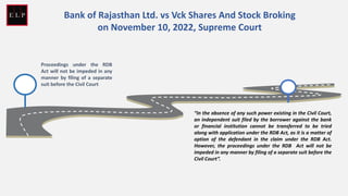 Proceedings under the RDB
Act will not be impeded in any
manner by filing of a separate
suit before the Civil Court
Bank of Rajasthan Ltd. vs Vck Shares And Stock Broking
on November 10, 2022, Supreme Court
“In the absence of any such power existing in the Civil Court,
an independent suit filed by the borrower against the bank
or financial institution cannot be transferred to be tried
along with application under the RDB Act, as it is a matter of
option of the defendant in the claim under the RDB Act.
However, the proceedings under the RDB Act will not be
impeded in any manner by filing of a separate suit before the
Civil Court”.
 