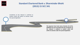 Jurisdiction of the tribunal is confined to
matters which fall within its domain under
the special legislation
Standard Chartered Bank v. Dharminder Bhohi
(2013) 15 SCC 341
The Supreme Court took note of Section 34 of the
SARFAESI Act and concluded that the jurisdiction of
the tribunal is confined to matters which fall
within its domain under the special legislation.
 